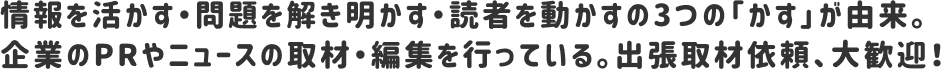 情報を活かす・問題を解き明かす・読者を動かすの3つの「かす」が由来。企業のPRやニュースの取材・編集を行っている。出張取材依頼、大歓迎！